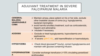 ADJUVANT TREATMENT IN SEVERE
FALCIPARUM MALARIA
CEREBRAL
MALARIA/
UNAROUSABLE
COMA
 Maintain airway, place patient on his or her side, exclude
other treatable causes of coma (e.g. hypoglycaemia,
bacterial meningitis);
 avoid harmful ancillary treatment, such as corticosteroids,
heparin and adrenaline;
 intubate if necessary.
ACIDOSIS  Exclude or treat hypoglycaemia, hypovolaemia and
septicaemia.
 If severe (pH<7.15) , add haemofiltration or haemodialysis.
HYPOGYCEMIA  Check blood glucose(4th hourly), correct hypoglycaemia and
maintain with glucose containing infusion.
HYPERPARASITEMI
A
Consider exchange transfusion (>10% circulating parasitized
erythrocytes)
 