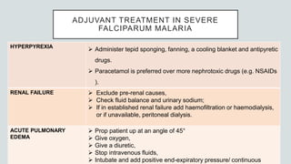 ADJUVANT TREATMENT IN SEVERE
FALCIPARUM MALARIA
HYPERPYREXIA
 Administer tepid sponging, fanning, a cooling blanket and antipyretic
drugs.
 Paracetamol is preferred over more nephrotoxic drugs (e.g. NSAIDs
).
RENAL FAILURE  Exclude pre-renal causes,
 Check fluid balance and urinary sodium;
 If in established renal failure add haemofiltration or haemodialysis,
or if unavailable, peritoneal dialysis.
ACUTE PULMONARY
EDEMA
 Prop patient up at an angle of 45°
 Give oxygen,
 Give a diuretic,
 Stop intravenous fluids,
 Intubate and add positive end-expiratory pressure/ continuous
 