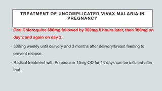 TREATMENT OF UNCOMPLICATED VIVAX MALARIA IN
PREGNANCY
• Oral Chloroquine 600mg followed by 300mg 6 hours later, then 300mg on
day 2 and again on day 3.
• 300mg weekly until delivery and 3 months after delivery/breast feeding to
prevent relapse.
• Radical treatment with Primaquine 15mg OD for 14 days can be initiated after
that.
 