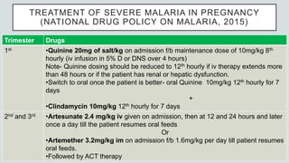TREATMENT OF SEVERE MALARIA IN PREGNANCY
(NATIONAL DRUG POLICY ON MALARIA, 2015)
Trimester Drugs
1st •Quinine 20mg of salt/kg on admission f/b maintenance dose of 10mg/kg 8th
hourly (iv infusion in 5% D or DNS over 4 hours)
Note- Quinine dosing should be reduced to 12th hourly if iv therapy extends more
than 48 hours or if the patient has renal or hepatic dysfunction.
•Switch to oral once the patient is better- oral Quinine 10mg/kg 12th hourly for 7
days
+
•Clindamycin 10mg/kg 12th hourly for 7 days
2nd and 3rd •Artesunate 2.4 mg/kg iv given on admission, then at 12 and 24 hours and later
once a day till the patient resumes oral feeds
Or
•Artemether 3.2mg/kg im on admission f/b 1.6mg/kg per day till patient resumes
oral feeds.
•Followed by ACT therapy
 
