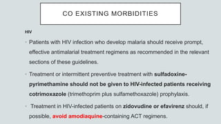 CO EXISTING MORBIDITIES
HIV
• Patients with HIV infection who develop malaria should receive prompt,
effective antimalarial treatment regimens as recommended in the relevant
sections of these guidelines.
• Treatment or intermittent preventive treatment with sulfadoxine-
pyrimethamine should not be given to HIV-infected patients receiving
cotrimoxazole (trimethoprim plus sulfamethoxazole) prophylaxis.
• Treatment in HIV-infected patients on zidovudine or efavirenz should, if
possible, avoid amodiaquine-containing ACT regimens.
 