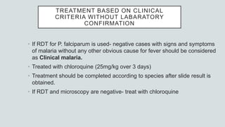 TREATMENT BASED ON CLINICAL
CRITERIA WITHOUT LABARATORY
CONFIRMATION
• If RDT for P. falciparum is used- negative cases with signs and symptoms
of malaria without any other obvious cause for fever should be considered
as Clinical malaria.
• Treated with chloroquine (25mg/kg over 3 days)
• Treatment should be completed according to species after slide result is
obtained.
• If RDT and microscopy are negative- treat with chloroquine
 