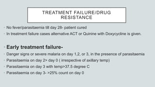 TREATMENT FAILURE/DRUG
RESISTANCE
• No fever/parasitaemia till day 28- patient cured
• In treatment failure cases alternative ACT or Quinine with Doxycycline is given.
• Early treatment failure-
• Danger signs or severe malaria on day 1,2, or 3, in the presence of parasitaemia
• Parasitaemia on day 2> day 0 ( irrespective of axillary temp)
• Parasitaemia on day 3 with temp>37.5 degree C
• Parasitaemia on day 3- >25% count on day 0
 
