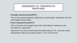 ASSESMENT OF THERAPEUTIC
RESPONSE
 Parasite clearance time(PCT)
This is the interval between beginning of antimalarial treatment and the
firstnegative blood slide.
 Fever clearance time(FCT)
- This is the time from beginning of the antimalarial treatment until
the patient is apyrexial.
- Approach is to record when temp first falls below 37.5c and then when
temperature falls and remains below 37.5c for 24 hours
 