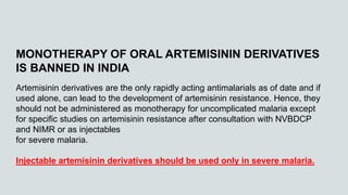 MONOTHERAPY OF ORAL ARTEMISININ DERIVATIVES
IS BANNED IN INDIA
Artemisinin derivatives are the only rapidly acting antimalarials as of date and if
used alone, can lead to the development of artemisinin resistance. Hence, they
should not be administered as monotherapy for uncomplicated malaria except
for specific studies on artemisinin resistance after consultation with NVBDCP
and NIMR or as injectables
for severe malaria.
Injectable artemisinin derivatives should be used only in severe malaria.
 