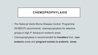 CHEMOPROPHYLAXIS
 The National Vector Borne Disease Control Programme
(NVBDCP) recommends chemoprophylaxis for selective
groups in high P. falciparum endemic areas
 Chemoprophylaxis is recommended for travellers from non-
endemic areas and pregnant women in endemic areas.
 