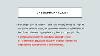 CHEMOPROPHYLAXIS
 For longer stay of Military and Para-military forces in high P.
falciparum endemic areas, the practice of chemoprophylaxis should
be followed wherever appropriate, e.g. troops on night patrolduty.
 For pregnant women living in endemic areas(pf % >30)
IPTp(intermittent preventing therapy in pregnant women) with
sulphadoxine-pyrimethamine is recommended.
 