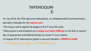 •In July 2018, the FDA approved tafenoquine, an antiplasmodial 8-aminoquinoline
derivative indicated for the radical cure .
•The drug is active against all stages of the P vivax life cycle.
•Tafenoquine is administered as a single oral dose (300mg) on the first or second
day of appropriate antimalarial therapy for acute P vivax malaria.
•In August 2018, tafenoquine gained a second indication- PROPHYLAXIS.
•Contraindicated in pregnancy and G6PD deficiency .
TAFENOQUIN
E
 