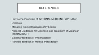 REFERENCES
• Harrison’s- Principles of INTERNAL MEDICINE, 20th Edition
• Uptodate
• Manson’s Tropical Diseases 23rd Edition
• National Guidelines for Diagnosis and Treatment of Malaria in
India(NVBDCP)
• Satoskar textbook of Pharmacology
• Panikers textbook of Medical Parasitology
 