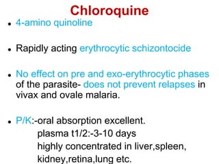 Chloroquine
 4-amino quinoline
 Rapidly acting erythrocytic schizontocide
 No effect on pre and exo-erythrocytic phases
of the parasite- does not prevent relapses in
vivax and ovale malaria.
 P/K:-oral absorption excellent.
plasma t1/2:-3-10 days
highly concentrated in liver,spleen,
kidney,retina,lung etc.
 