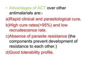 • Advantages of ACT over other
antimalarials are:-
a)Rapid clinical and parasitological cure.
b)High cure rates(>95%) and low
recrudescence rate.
c)Absence of parasite resistance (the
components prevent development of
resistance to each other.)
d)Good tolerability profile.
 