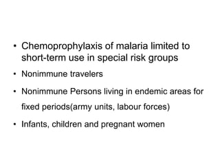 • Chemoprophylaxis of malaria limited to
short-term use in special risk groups
• Nonimmune travelers
• Nonimmune Persons living in endemic areas for
fixed periods(army units, labour forces)
• Infants, children and pregnant women
 