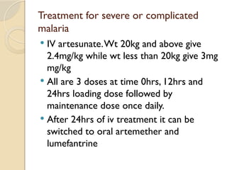 Treatment for severe or complicated
malaria
 IV artesunate.Wt 20kg and above give
2.4mg/kg while wt less than 20kg give 3mg
mg/kg
 All are 3 doses at time 0hrs, 12hrs and
24hrs loading dose followed by
maintenance dose once daily.
 After 24hrs of iv treatment it can be
switched to oral artemether and
lumefantrine
 
