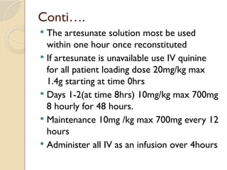 Conti….
 The artesunate solution most be used
within one hour once reconstituted
 If artesunate is unavailable use IV quinine
for all patient loading dose 20mg/kg max
1.4g starting at time 0hrs
 Days 1-2(at time 8hrs) 10mg/kg max 700mg
8 hourly for 48 hours.
 Maintenance 10mg /kg max 700mg every 12
hours
 Administer all IV as an infusion over 4hours
 