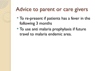Advice to parent or care givers
 To re-present if patients has a fever in the
following 3 months
 To use anti malaria prophylaxis if future
travel to malaria endemic area.
 