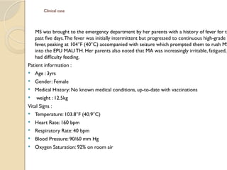 Clinical case
MS was brought to the emergency department by her parents with a history of fever for th
past five days.The fever was initially intermittent but progressed to continuous high-grade
fever, peaking at 104°F (40°C) accompanied with seizure which prompted them to rush MS
into the EPU MAU TH. Her parents also noted that MA was increasingly irritable, fatigued,
had difficulty feeding.
Patient information :
 Age : 3yrs
 Gender: Female
 Medical History: No known medical conditions, up-to-date with vaccinations
 weight : 12.5kg
Vital Signs :
 Temperature: 103.8°F (40.9°C)
 Heart Rate: 160 bpm
 Respiratory Rate: 40 bpm
 Blood Pressure: 90/60 mm Hg
 Oxygen Saturation: 92% on room air
 
