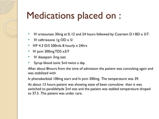 Medications placed on :
 IV artesunate 30mg at 0, 12 and 24 hours followed by Coartem D I BD x 3/7.
 IV ceftriaxone 1g OD x 5/
 IVF 4.3 D/S 500mls 8 hourly x 24hrs
 IV pcm 300mgTDS x3/7
 IV diazepam 3mg stat
 Syrup blood tonic 5ml twice a day.
After about 8hours from the time of admission the patient was convulsing again and
was stabilized with
Iv phenobarbital 100mg start and Iv pcm 300mg. The temperature was 39.
At about 13 hours patient was showing state of been convulsive then it was
switched to paraldehyde 2ml stat and the patient was stabled temperature droped
to 37.5 .The patient was under care.
 