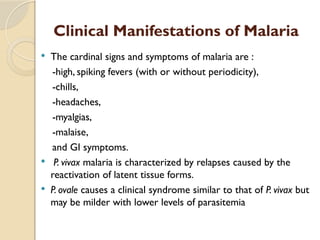 Clinical Manifestations of Malaria
 The cardinal signs and symptoms of malaria are :
-high, spiking fevers (with or without periodicity),
-chills,
-headaches,
-myalgias,
-malaise,
and GI symptoms.
 P. vivax malaria is characterized by relapses caused by the
reactivation of latent tissue forms.
 P. ovale causes a clinical syndrome similar to that of P. vivax but
may be milder with lower levels of parasitemia
 