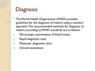Diagnosis
 The World Health Organization (WHO) provides
guidelines for the diagnosis of malaria using a standard
approach.The recommended methods for diagnosis of
malaria according toWHO standards are as follows :
1. Microscopic examination of blood smear
2. Rapid diagnostic tests
3. Molecular diagnostic tests
4. Clinical assessment
 