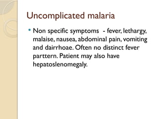 Uncomplicated malaria
 Non specific symptoms - fever, lethargy,
malaise, nausea, abdominal pain, vomiting
and dairrhoae. Often no distinct fever
parttern. Patient may also have
hepatoslenomegaly.
 