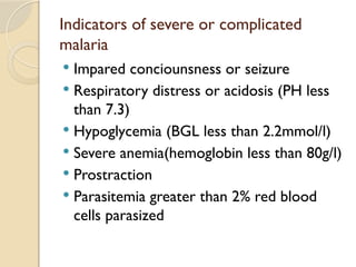 Indicators of severe or complicated
malaria
 Impared conciounsness or seizure
 Respiratory distress or acidosis (PH less
than 7.3)
 Hypoglycemia (BGL less than 2.2mmol/l)
 Severe anemia(hemoglobin less than 80g/l)
 Prostraction
 Parasitemia greater than 2% red blood
cells parasized
 