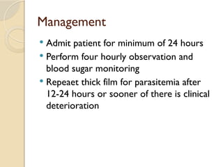 Management
 Admit patient for minimum of 24 hours
 Perform four hourly observation and
blood sugar monitoring
 Repeaet thick film for parasitemia after
12-24 hours or sooner of there is clinical
deterioration
 