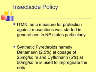  ITMN: as a measure for protection
against mosquitoes was started in
general and in NE states particularly
 Synthetic Pyrethroids namely
Deltamarin (2.5%) at dosage of
25mg/sq m and Cyflutharin (5%) at
50mg/sq m is used to impregnate the
nets
Insecticide Policy
 