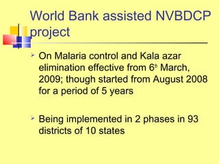 World Bank assisted NVBDCP
project
 On Malaria control and Kala azar
elimination effective from 6th
March,
2009; though started from August 2008
for a period of 5 years
 Being implemented in 2 phases in 93
districts of 10 states
 