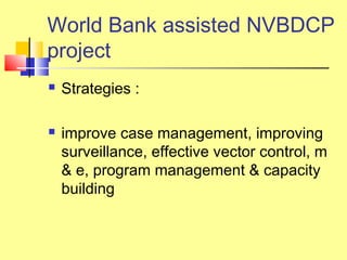  Strategies :
 improve case management, improving
surveillance, effective vector control, m
& e, program management & capacity
building
World Bank assisted NVBDCP
project
 