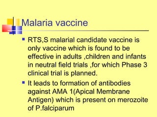 Malaria vaccine
 RTS,S malarial candidate vaccine is
only vaccine which is found to be
effective in adults ,children and infants
in neutral field trials ,for which Phase 3
clinical trial is planned.
 It leads to formation of antibodies
against AMA 1(Apical Membrane
Antigen) which is present on merozoite
of P.falciparum
 