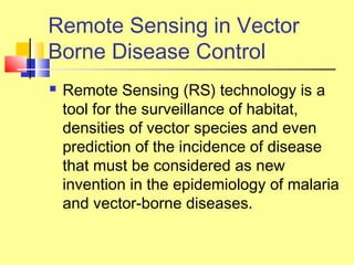 Remote Sensing in Vector
Borne Disease Control
 Remote Sensing (RS) technology is a
tool for the surveillance of habitat,
densities of vector species and even
prediction of the incidence of disease
that must be considered as new
invention in the epidemiology of malaria
and vector-borne diseases.
 