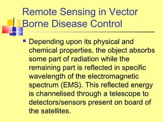  Depending upon its physical and
chemical properties, the object absorbs
some part of radiation while the
remaining part is reflected in specific
wavelength of the electromagnetic
spectrum (EMS). This reflected energy
is channelised through a telescope to
detectors/sensors present on board of
the satellites.
Remote Sensing in Vector
Borne Disease Control
 