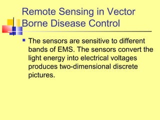  The sensors are sensitive to different
bands of EMS. The sensors convert the
light energy into electrical voltages
produces two-dimensional discrete
pictures.
Remote Sensing in Vector
Borne Disease Control
 