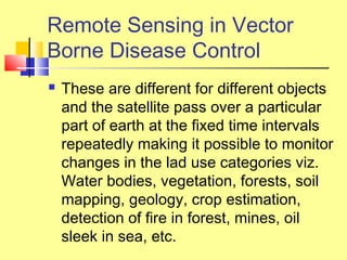  These are different for different objects
and the satellite pass over a particular
part of earth at the fixed time intervals
repeatedly making it possible to monitor
changes in the lad use categories viz.
Water bodies, vegetation, forests, soil
mapping, geology, crop estimation,
detection of fire in forest, mines, oil
sleek in sea, etc.
Remote Sensing in Vector
Borne Disease Control
 