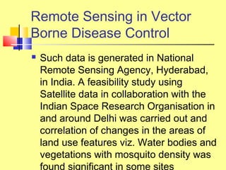  Such data is generated in National
Remote Sensing Agency, Hyderabad,
in India. A feasibility study using
Satellite data in collaboration with the
Indian Space Research Organisation in
and around Delhi was carried out and
correlation of changes in the areas of
land use features viz. Water bodies and
vegetations with mosquito density was
found significant in some sites
Remote Sensing in Vector
Borne Disease Control
 