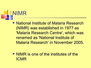 NIMR
 National Institute of Malaria Research
(NIMR) was established in 1977 as
'Malaria Research Centre', which was
renamed as 'National Institute of
Malaria Research' in November 2005.
 NIMR is one of the institutes of the
ICMR
 