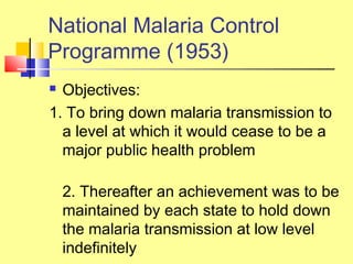 National Malaria Control
Programme (1953)
 Objectives:
1. To bring down malaria transmission to
a level at which it would cease to be a
major public health problem
2. Thereafter an achievement was to be
maintained by each state to hold down
the malaria transmission at low level
indefinitely
 