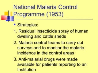  Strategies:
1. Residual insecticide spray of human
dwelling and cattle sheds
2. Malaria control teams to carry out
surveys and to monitor the malaria
incidence in the control areas
3. Anti-malarial drugs were made
available for patients reporting to an
Institution
National Malaria Control
Programme (1953)
 
