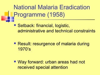  Setback: financial, logistic,
administrative and technical constraints
 Result: resurgence of malaria during
1970’s
 Way forward: urban areas had not
received special attention
National Malaria Eradication
Programme (1958)
 