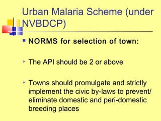  NORMS for selection of town:
 The API should be 2 or above
 Towns should promulgate and strictly
implement the civic by-laws to prevent/
eliminate domestic and peri-domestic
breeding places
Urban Malaria Scheme (under
NVBDCP)
 