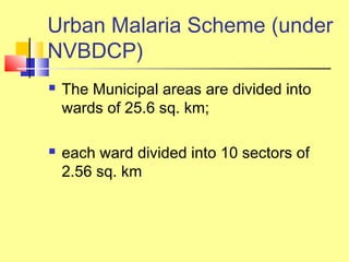  The Municipal areas are divided into
wards of 25.6 sq. km;
 each ward divided into 10 sectors of
2.56 sq. km
Urban Malaria Scheme (under
NVBDCP)
 