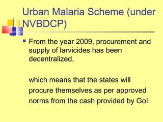  From the year 2009, procurement and
supply of larvicides has been
decentralized,
which means that the states will
procure themselves as per approved
norms from the cash provided by GoI
Urban Malaria Scheme (under
NVBDCP)
 