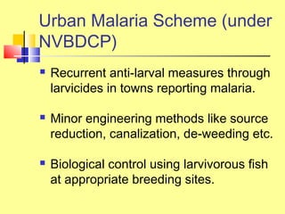  Recurrent anti-larval measures through
larvicides in towns reporting malaria.
 Minor engineering methods like source
reduction, canalization, de-weeding etc.
 Biological control using larvivorous fish
at appropriate breeding sites.
Urban Malaria Scheme (under
NVBDCP)
 