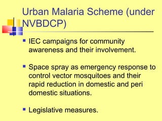  IEC campaigns for community
awareness and their involvement.
 Space spray as emergency response to
control vector mosquitoes and their
rapid reduction in domestic and peri
domestic situations.
 Legislative measures.
Urban Malaria Scheme (under
NVBDCP)
 