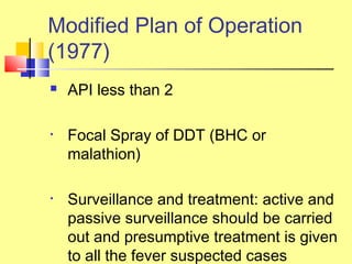  API less than 2
• Focal Spray of DDT (BHC or
malathion)
• Surveillance and treatment: active and
passive surveillance should be carried
out and presumptive treatment is given
to all the fever suspected cases
Modified Plan of Operation
(1977)
 