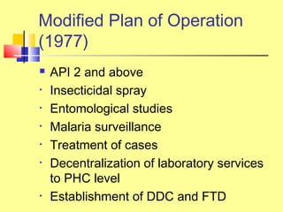  API 2 and above
• Insecticidal spray
• Entomological studies
• Malaria surveillance
• Treatment of cases
• Decentralization of laboratory services
to PHC level
• Establishment of DDC and FTD
Modified Plan of Operation
(1977)
 
