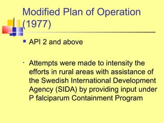  API 2 and above
• Attempts were made to intensity the
efforts in rural areas with assistance of
the Swedish International Development
Agency (SIDA) by providing input under
P falciparum Containment Program
Modified Plan of Operation
(1977)
 