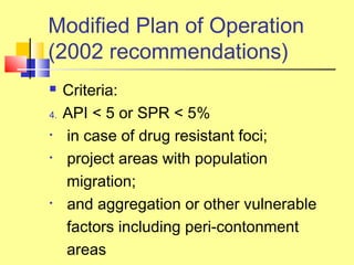  Criteria:
4. API < 5 or SPR < 5%
• in case of drug resistant foci;
• project areas with population
migration;
• and aggregation or other vulnerable
factors including peri-contonment
areas
Modified Plan of Operation
(2002 recommendations)
 