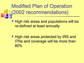  High risk areas and populations will be
re-defined at least annually
 High risk areas protected by IRS and
ITNs and coverage will be more than
80%
Modified Plan of Operation
(2002 recommendations)
 