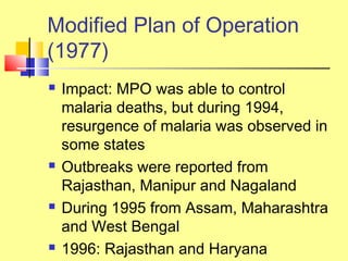  Impact: MPO was able to control
malaria deaths, but during 1994,
resurgence of malaria was observed in
some states
 Outbreaks were reported from
Rajasthan, Manipur and Nagaland
 During 1995 from Assam, Maharashtra
and West Bengal
 1996: Rajasthan and Haryana
Modified Plan of Operation
(1977)
 